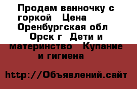 Продам ванночку с горкой › Цена ­ 500 - Оренбургская обл., Орск г. Дети и материнство » Купание и гигиена   